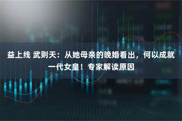 益上线 武则天：从她母亲的晚婚看出，何以成就一代女皇！专家解读原因