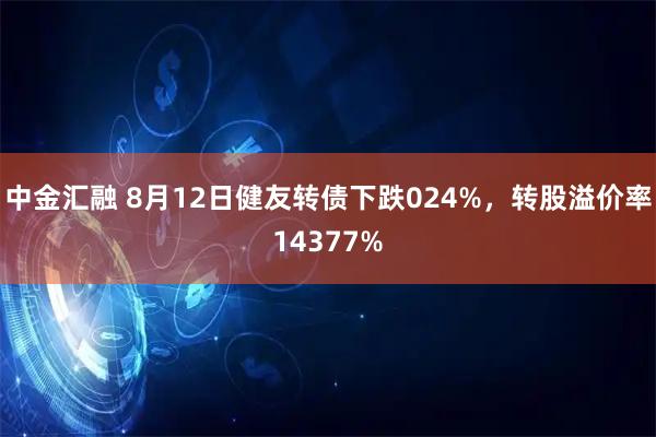 中金汇融 8月12日健友转债下跌024%，转股溢价率14377%