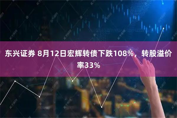 东兴证券 8月12日宏辉转债下跌108%,转股溢价率33%