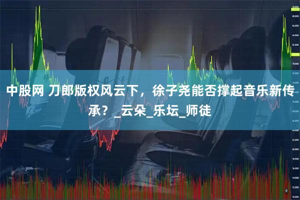 中股网 刀郎版权风云下，徐子尧能否撑起音乐新传承？_云朵_乐坛_师徒