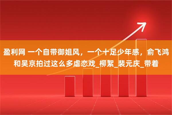 盈利网 一个自带御姐风,一个十足少年感,俞飞鸿和吴京拍过这么多虐恋戏_柳絮_裴元庆_带着