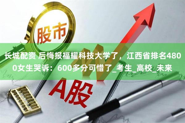 长城配资 后悔报福耀科技大学了,江西省排名4800女生哭诉:600多分可惜了_考生_高校_未来